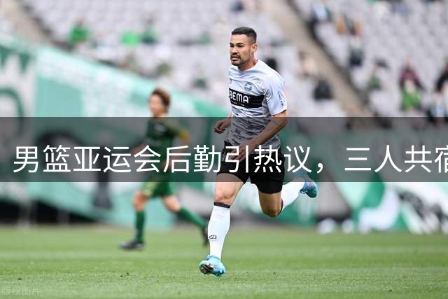 男篮亚运会后勤引热议，三人共宿条件简陋